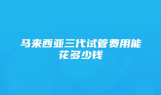 马来西亚三代试管费用能花多少钱