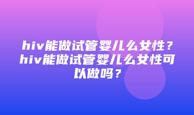 hiv能做试管婴儿么女性？hiv能做试管婴儿么女性可以做吗？