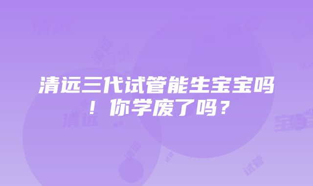 清远三代试管能生宝宝吗！你学废了吗？