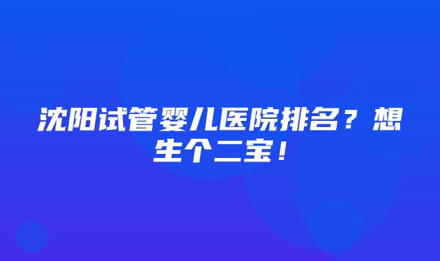 沈阳试管婴儿医院排名？想生个二宝！