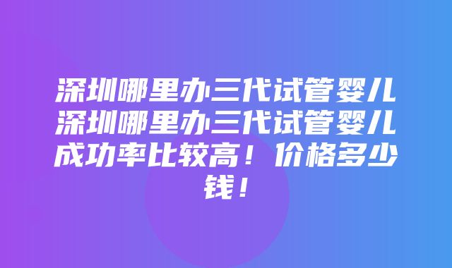 深圳哪里办三代试管婴儿深圳哪里办三代试管婴儿成功率比较高！价格多少钱！