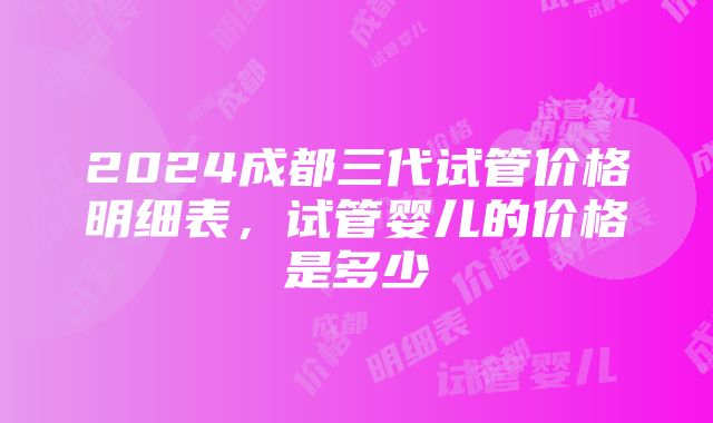 2024成都三代试管价格明细表，试管婴儿的价格是多少