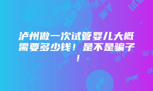 泸州做一次试管婴儿大概需要多少钱！是不是骗子！