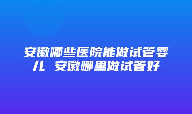 安徽哪些医院能做试管婴儿 安徽哪里做试管好