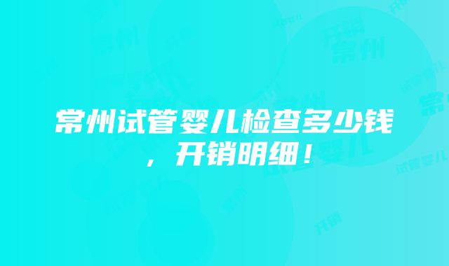 常州试管婴儿检查多少钱，开销明细！