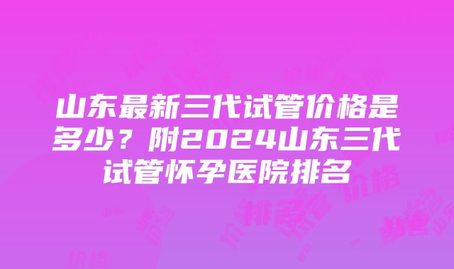 山东最新三代试管价格是多少？附2024山东三代试管怀孕医院排名