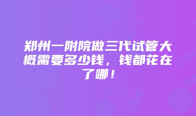 郑州一附院做三代试管大概需要多少钱，钱都花在了哪！