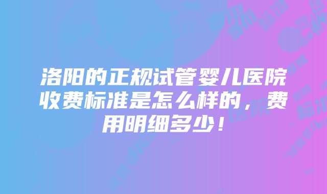 洛阳的正规试管婴儿医院收费标准是怎么样的，费用明细多少！