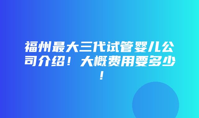 福州最大三代试管婴儿公司介绍！大概费用要多少！