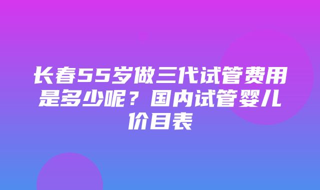 长春55岁做三代试管费用是多少呢？国内试管婴儿价目表