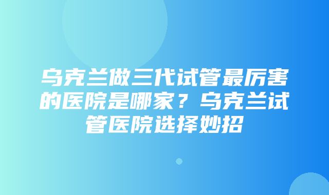 乌克兰做三代试管最厉害的医院是哪家？乌克兰试管医院选择妙招