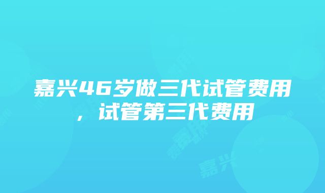 嘉兴46岁做三代试管费用，试管第三代费用