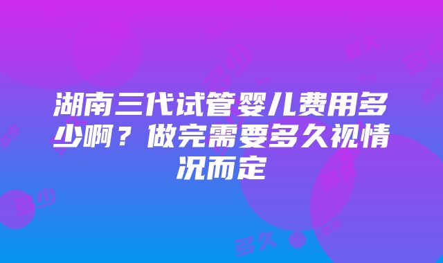 湖南三代试管婴儿费用多少啊？做完需要多久视情况而定