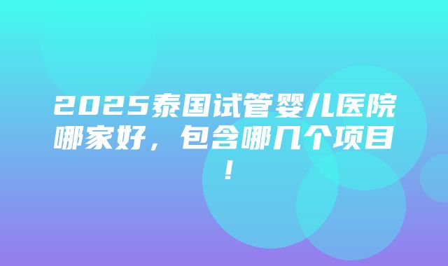 2025泰国试管婴儿医院哪家好，包含哪几个项目！