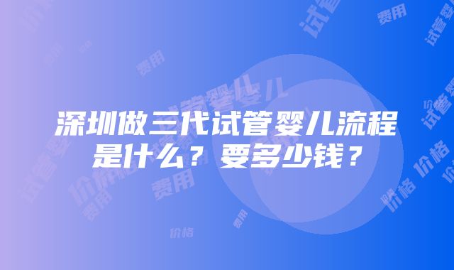 深圳做三代试管婴儿流程是什么？要多少钱？