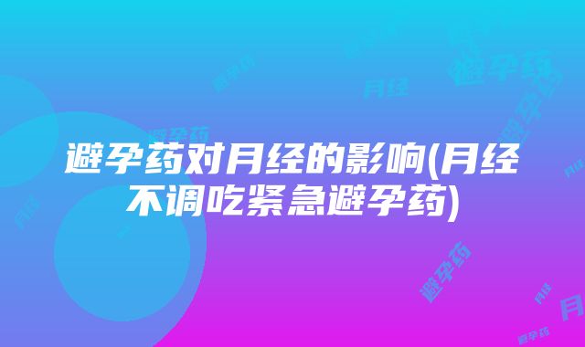 避孕药对月经的影响(月经不调吃紧急避孕药)