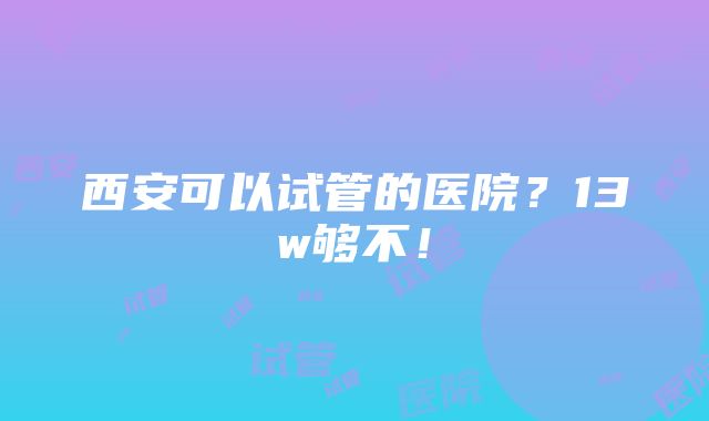 西安可以试管的医院？13w够不！