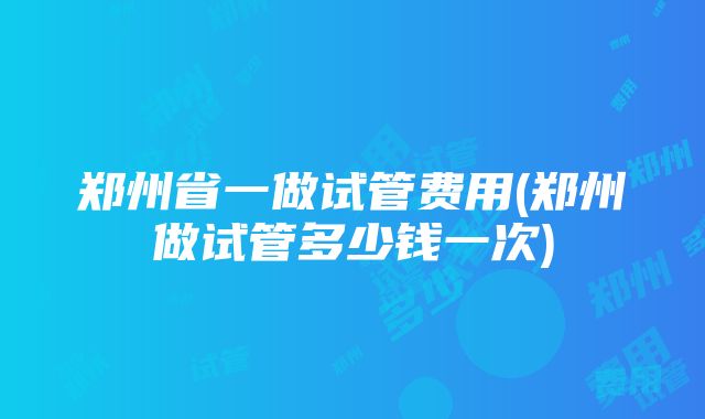 郑州省一做试管费用(郑州做试管多少钱一次)