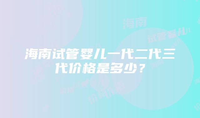 海南试管婴儿一代二代三代价格是多少？