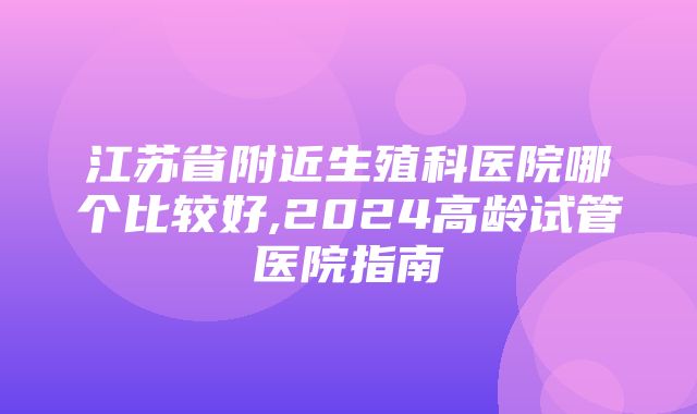 江苏省附近生殖科医院哪个比较好,2024高龄试管医院指南