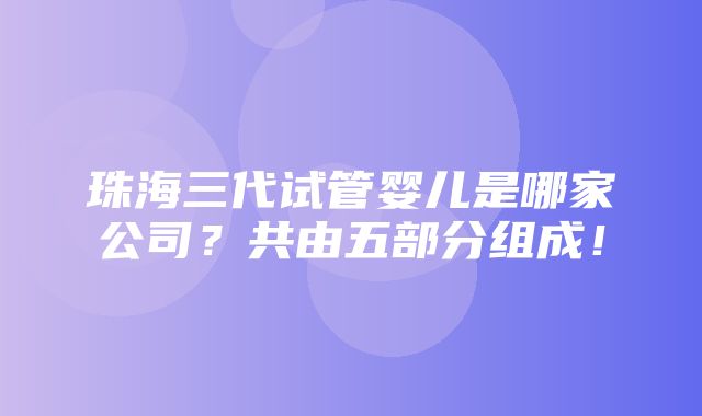 珠海三代试管婴儿是哪家公司？共由五部分组成！