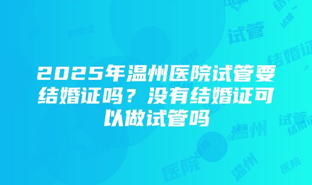 2025年温州医院试管要结婚证吗？没有结婚证可以做试管吗