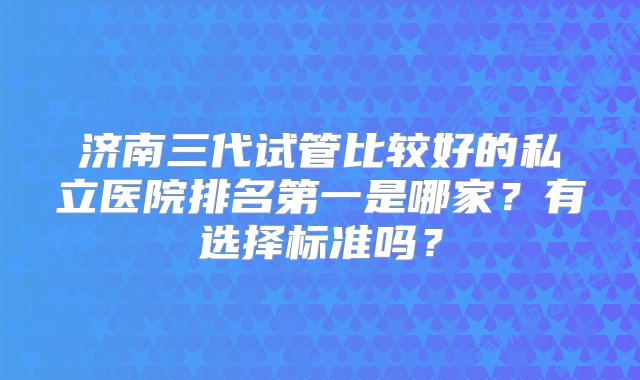 济南三代试管比较好的私立医院排名第一是哪家？有选择标准吗？