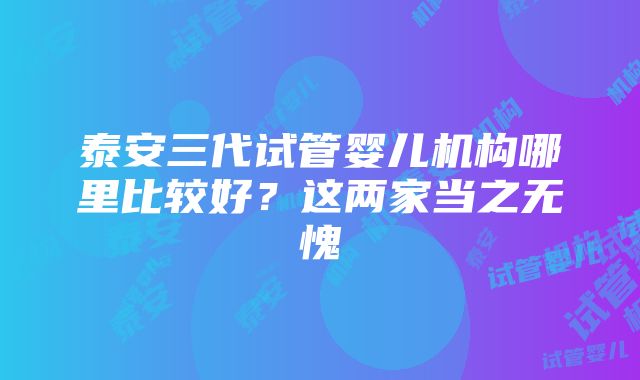 泰安三代试管婴儿机构哪里比较好？这两家当之无愧