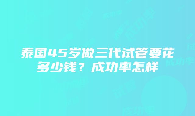 泰国45岁做三代试管要花多少钱？成功率怎样