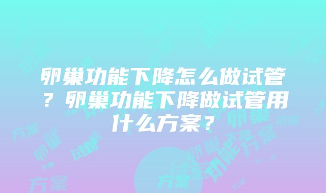 卵巢功能下降怎么做试管？卵巢功能下降做试管用什么方案？