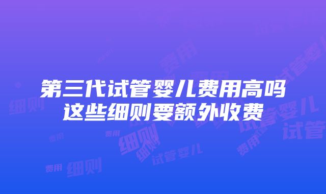 第三代试管婴儿费用高吗这些细则要额外收费