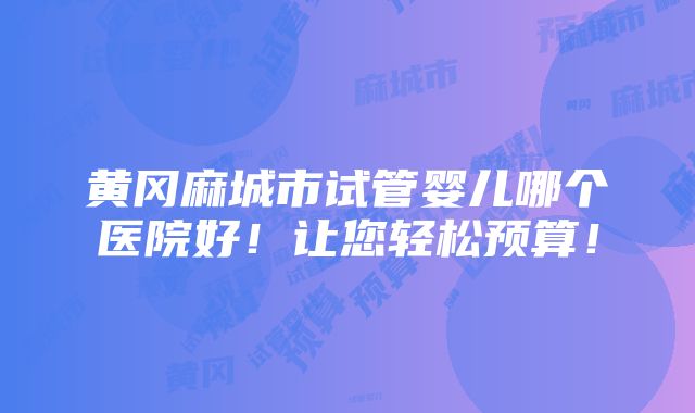 黄冈麻城市试管婴儿哪个医院好！让您轻松预算！