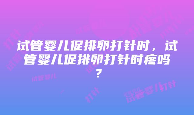 试管婴儿促排卵打针时，试管婴儿促排卵打针时疼吗？