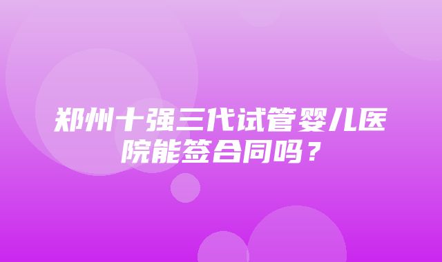 郑州十强三代试管婴儿医院能签合同吗？