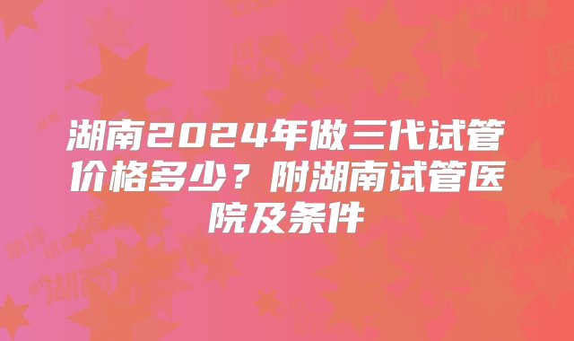 湖南2024年做三代试管价格多少？附湖南试管医院及条件