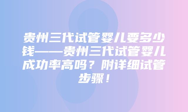 贵州三代试管婴儿要多少钱——贵州三代试管婴儿成功率高吗？附详细试管步骤！