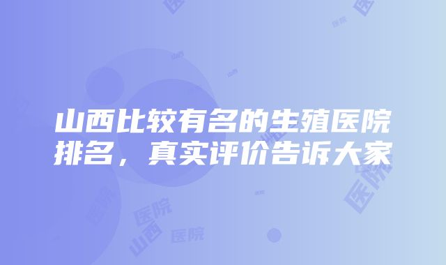 山西比较有名的生殖医院排名，真实评价告诉大家