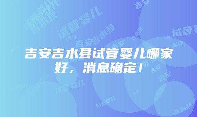 吉安吉水县试管婴儿哪家好，消息确定！