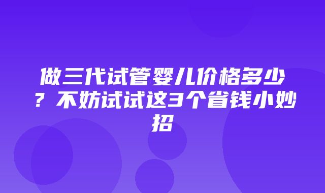 做三代试管婴儿价格多少？不妨试试这3个省钱小妙招