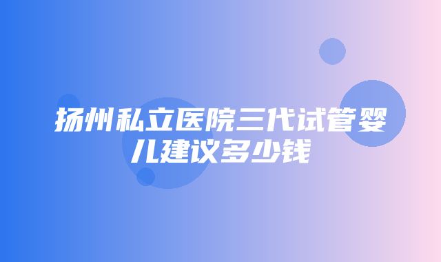 扬州私立医院三代试管婴儿建议多少钱