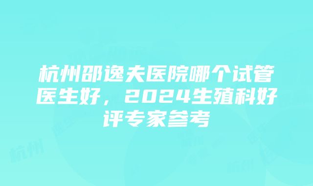 杭州邵逸夫医院哪个试管医生好，2024生殖科好评专家参考