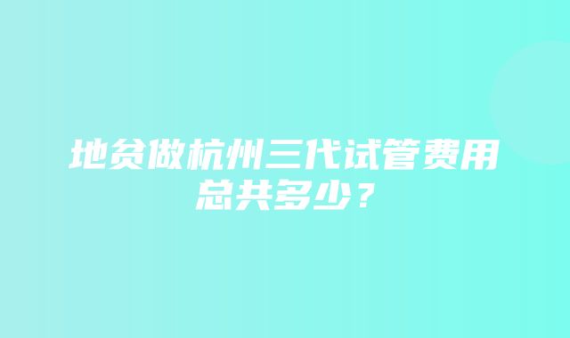 地贫做杭州三代试管费用总共多少？