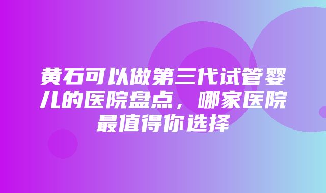 黄石可以做第三代试管婴儿的医院盘点，哪家医院最值得你选择