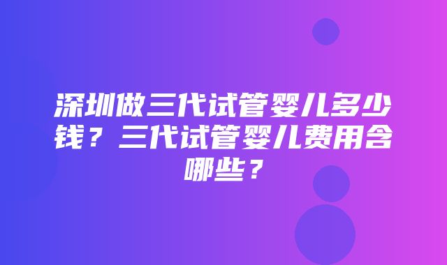 深圳做三代试管婴儿多少钱？三代试管婴儿费用含哪些？