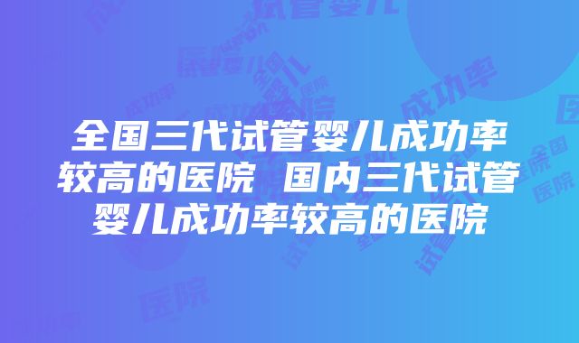 全国三代试管婴儿成功率较高的医院 国内三代试管婴儿成功率较高的医院