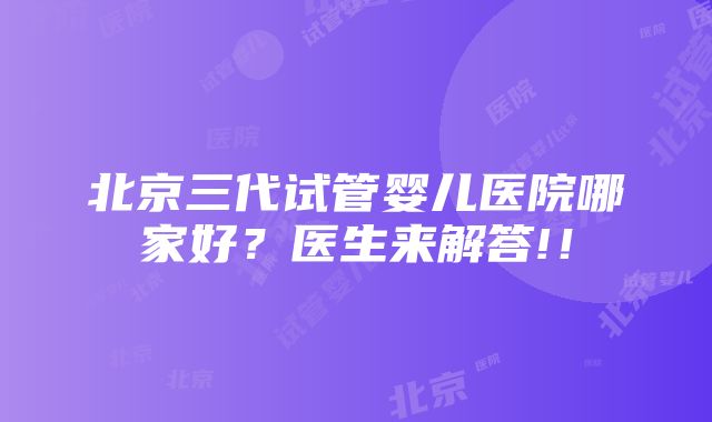 北京三代试管婴儿医院哪家好？医生来解答!！