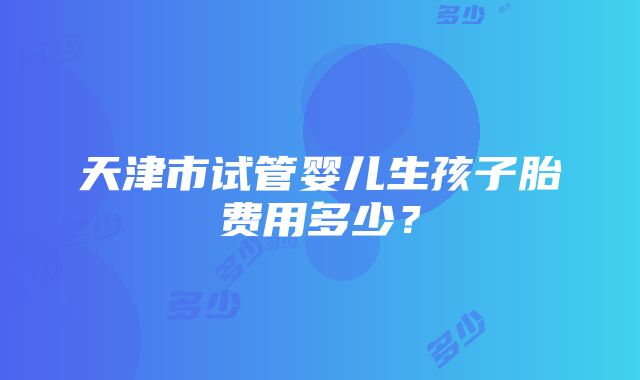 天津市试管婴儿生孩子胎费用多少？