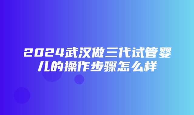 2024武汉做三代试管婴儿的操作步骤怎么样