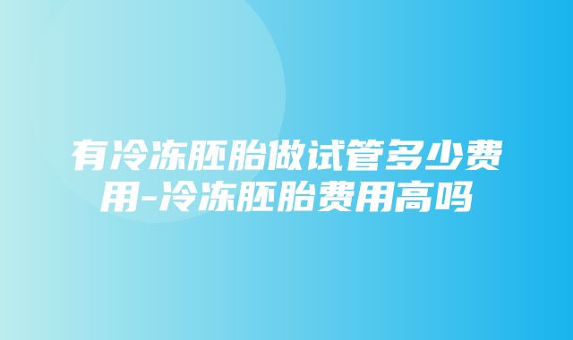 有冷冻胚胎做试管多少费用-冷冻胚胎费用高吗