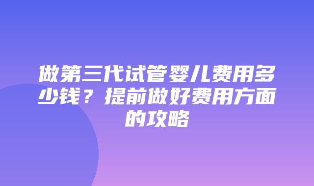 做第三代试管婴儿费用多少钱？提前做好费用方面的攻略